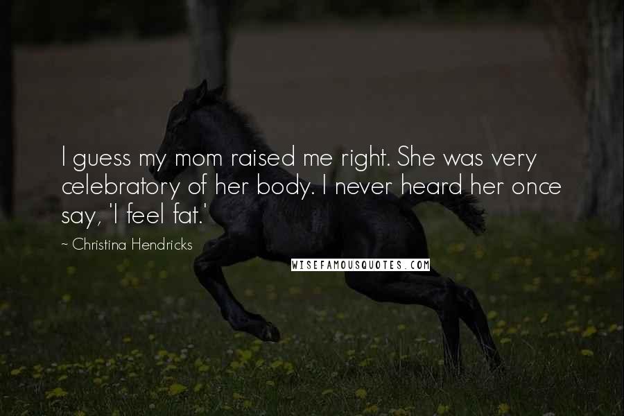 Christina Hendricks Quotes: I guess my mom raised me right. She was very celebratory of her body. I never heard her once say, 'I feel fat.'