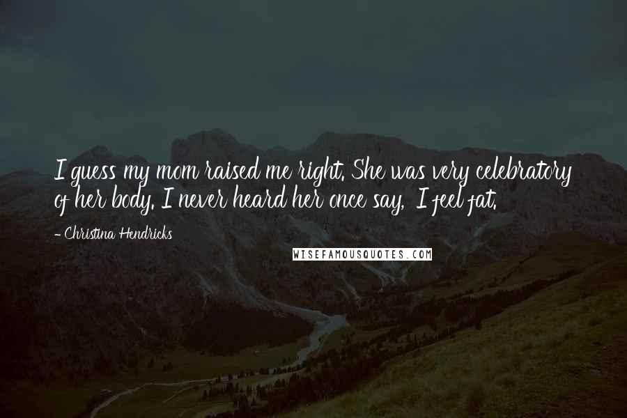 Christina Hendricks Quotes: I guess my mom raised me right. She was very celebratory of her body. I never heard her once say, 'I feel fat.'