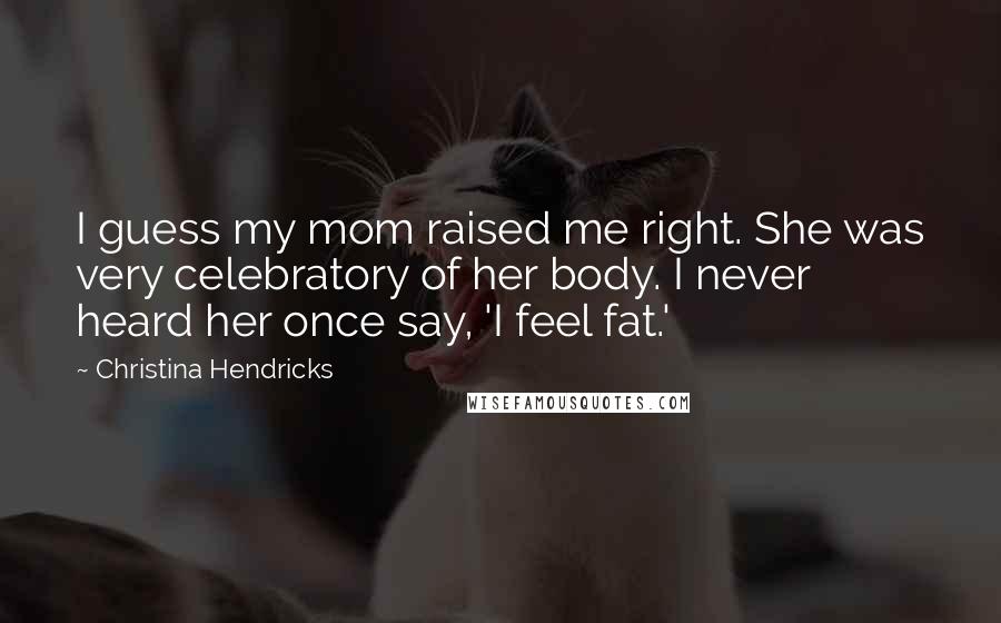 Christina Hendricks Quotes: I guess my mom raised me right. She was very celebratory of her body. I never heard her once say, 'I feel fat.'