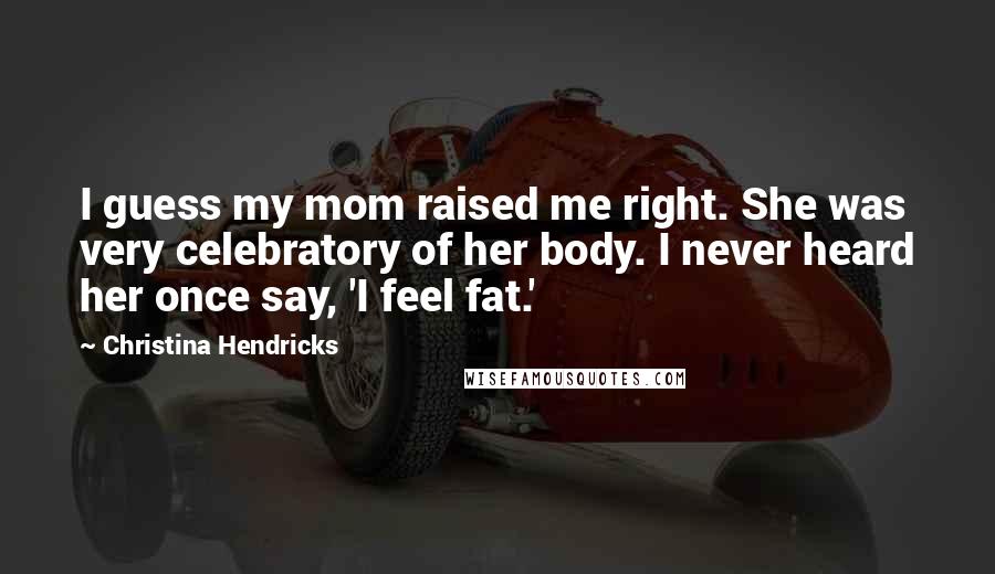 Christina Hendricks Quotes: I guess my mom raised me right. She was very celebratory of her body. I never heard her once say, 'I feel fat.'
