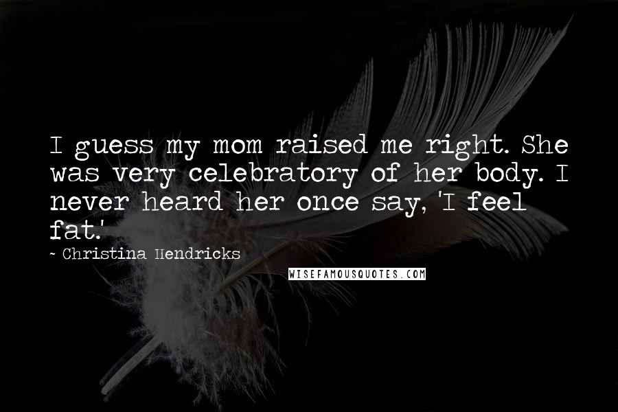 Christina Hendricks Quotes: I guess my mom raised me right. She was very celebratory of her body. I never heard her once say, 'I feel fat.'