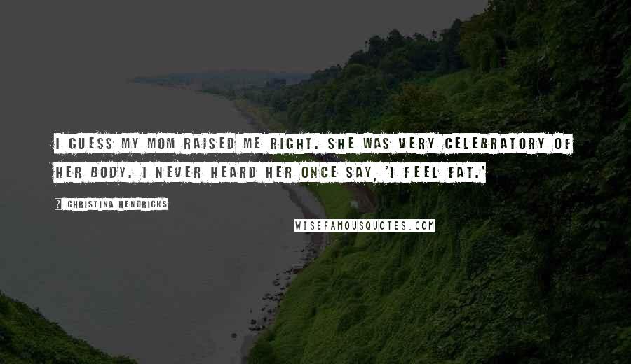 Christina Hendricks Quotes: I guess my mom raised me right. She was very celebratory of her body. I never heard her once say, 'I feel fat.'