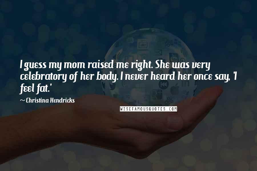 Christina Hendricks Quotes: I guess my mom raised me right. She was very celebratory of her body. I never heard her once say, 'I feel fat.'