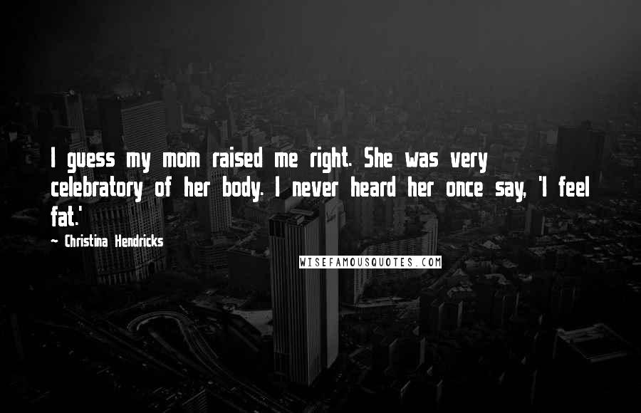 Christina Hendricks Quotes: I guess my mom raised me right. She was very celebratory of her body. I never heard her once say, 'I feel fat.'