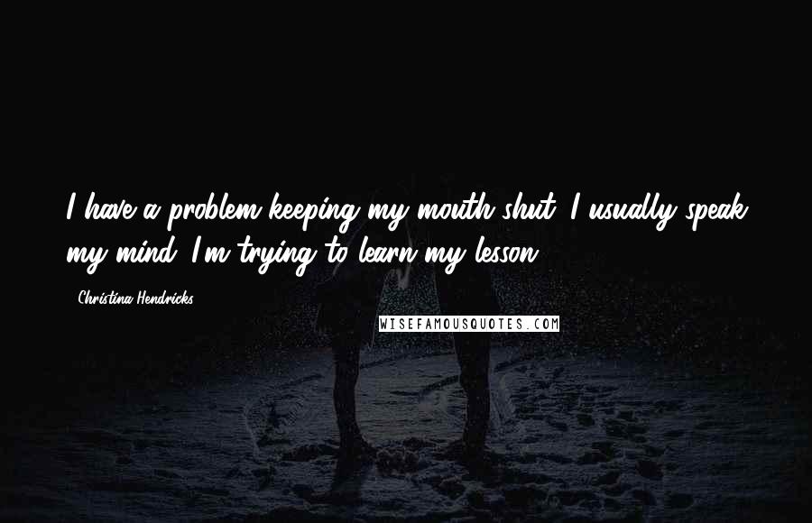 Christina Hendricks Quotes: I have a problem keeping my mouth shut. I usually speak my mind. I'm trying to learn my lesson.