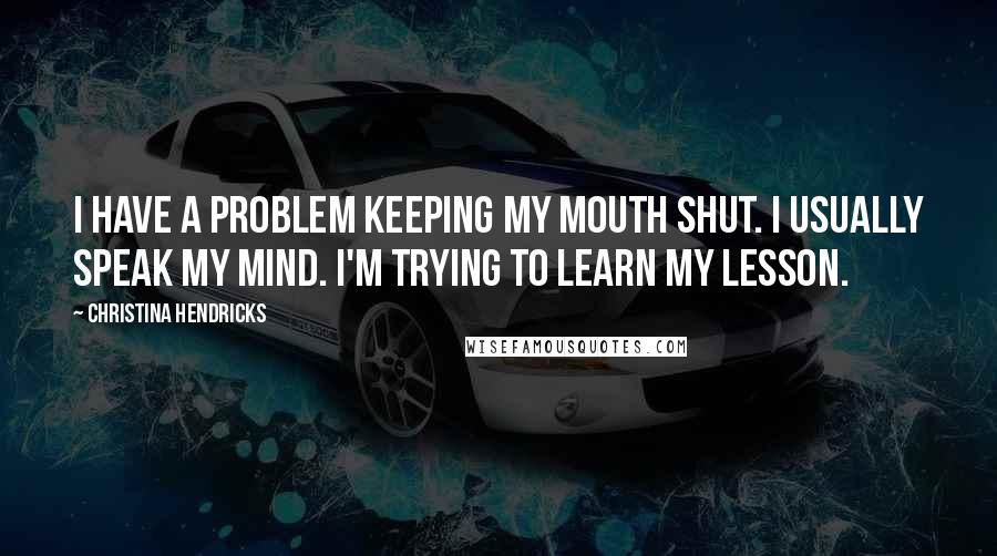 Christina Hendricks Quotes: I have a problem keeping my mouth shut. I usually speak my mind. I'm trying to learn my lesson.