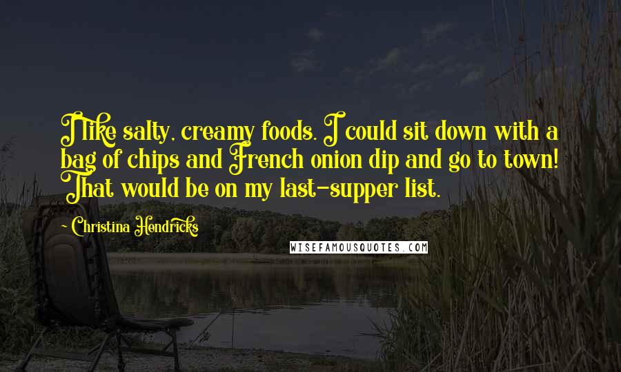 Christina Hendricks Quotes: I like salty, creamy foods. I could sit down with a bag of chips and French onion dip and go to town! That would be on my last-supper list.