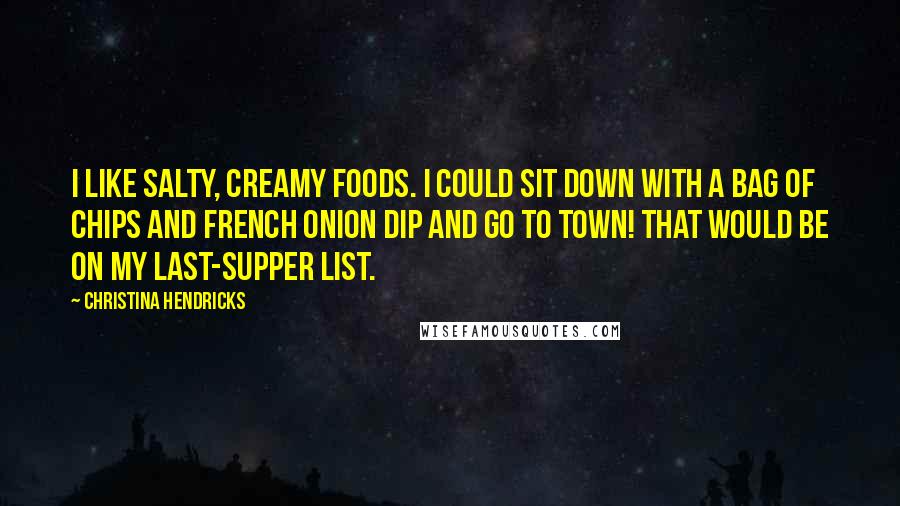 Christina Hendricks Quotes: I like salty, creamy foods. I could sit down with a bag of chips and French onion dip and go to town! That would be on my last-supper list.