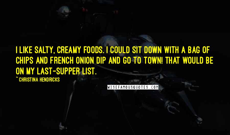 Christina Hendricks Quotes: I like salty, creamy foods. I could sit down with a bag of chips and French onion dip and go to town! That would be on my last-supper list.