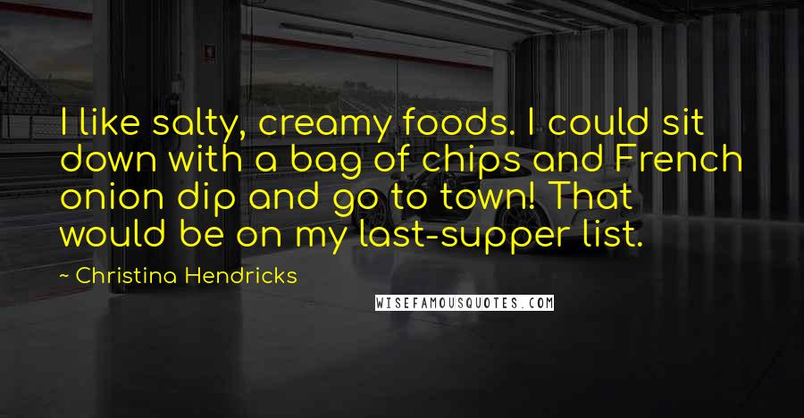 Christina Hendricks Quotes: I like salty, creamy foods. I could sit down with a bag of chips and French onion dip and go to town! That would be on my last-supper list.