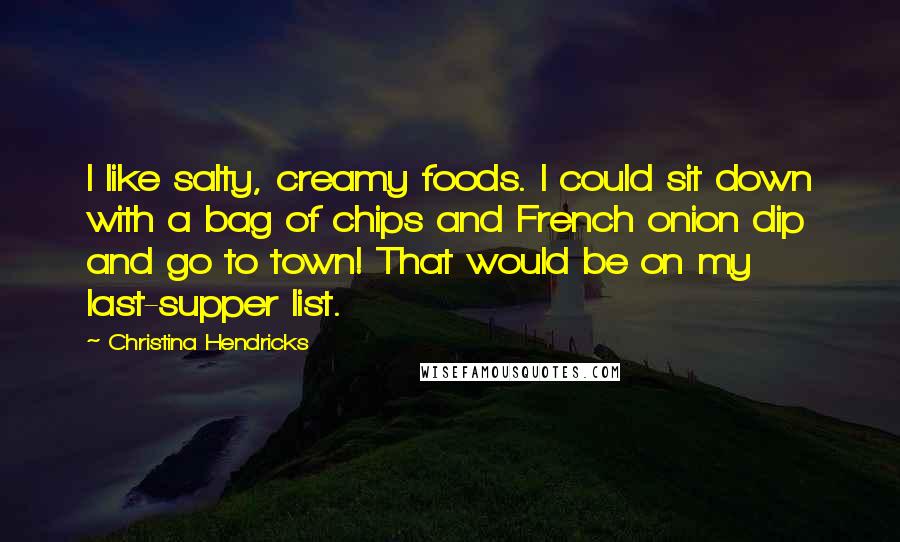 Christina Hendricks Quotes: I like salty, creamy foods. I could sit down with a bag of chips and French onion dip and go to town! That would be on my last-supper list.