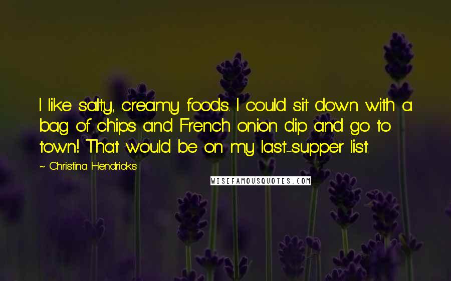 Christina Hendricks Quotes: I like salty, creamy foods. I could sit down with a bag of chips and French onion dip and go to town! That would be on my last-supper list.