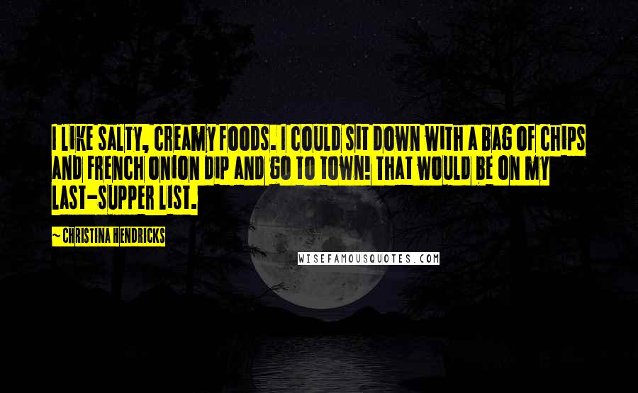 Christina Hendricks Quotes: I like salty, creamy foods. I could sit down with a bag of chips and French onion dip and go to town! That would be on my last-supper list.