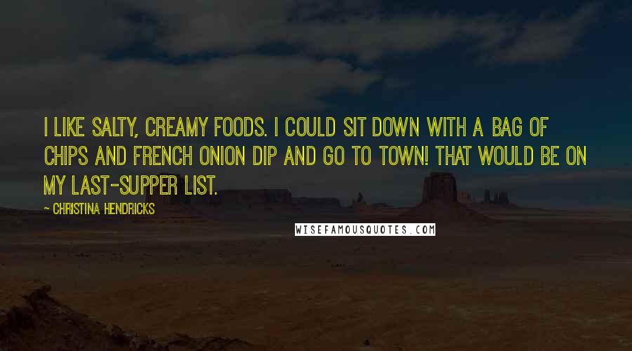 Christina Hendricks Quotes: I like salty, creamy foods. I could sit down with a bag of chips and French onion dip and go to town! That would be on my last-supper list.