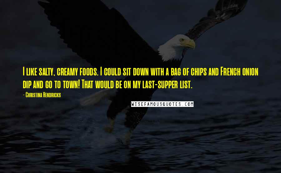 Christina Hendricks Quotes: I like salty, creamy foods. I could sit down with a bag of chips and French onion dip and go to town! That would be on my last-supper list.