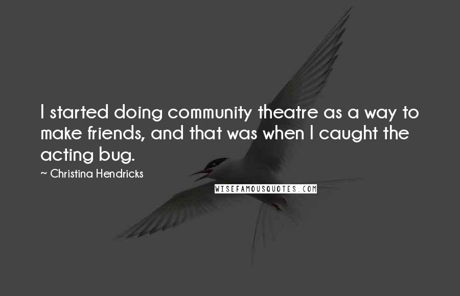 Christina Hendricks Quotes: I started doing community theatre as a way to make friends, and that was when I caught the acting bug.