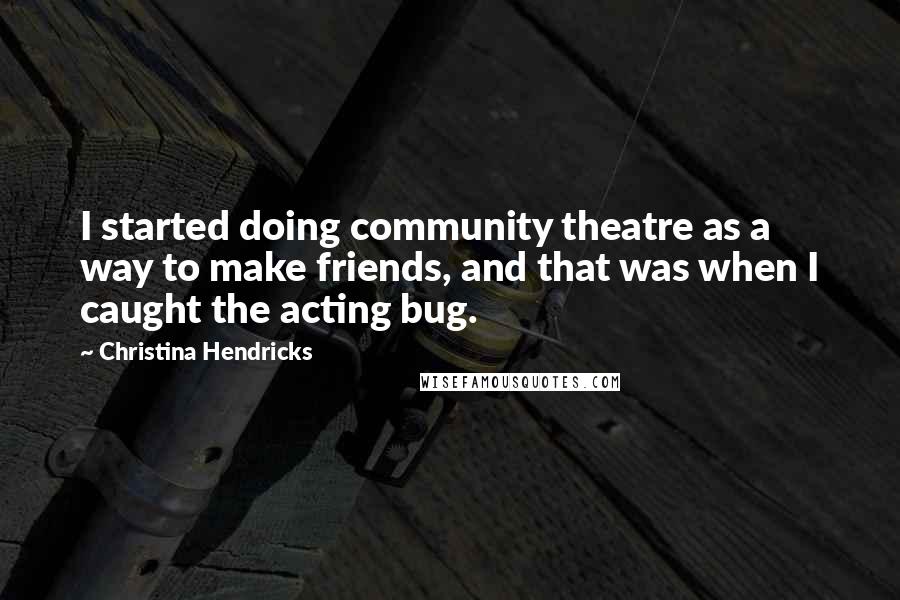 Christina Hendricks Quotes: I started doing community theatre as a way to make friends, and that was when I caught the acting bug.