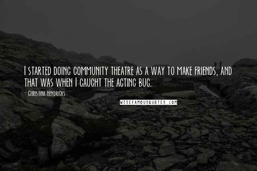 Christina Hendricks Quotes: I started doing community theatre as a way to make friends, and that was when I caught the acting bug.