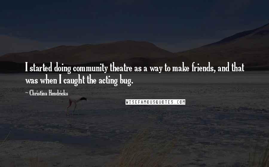 Christina Hendricks Quotes: I started doing community theatre as a way to make friends, and that was when I caught the acting bug.