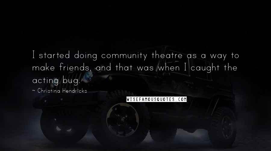 Christina Hendricks Quotes: I started doing community theatre as a way to make friends, and that was when I caught the acting bug.