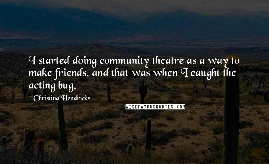 Christina Hendricks Quotes: I started doing community theatre as a way to make friends, and that was when I caught the acting bug.