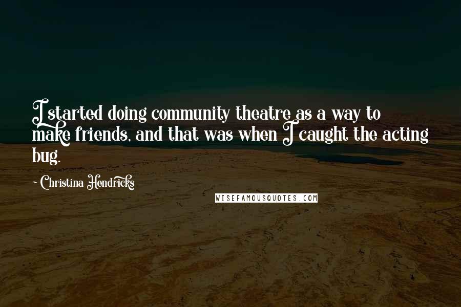 Christina Hendricks Quotes: I started doing community theatre as a way to make friends, and that was when I caught the acting bug.