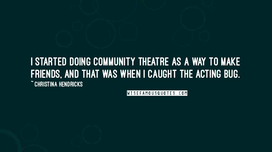 Christina Hendricks Quotes: I started doing community theatre as a way to make friends, and that was when I caught the acting bug.