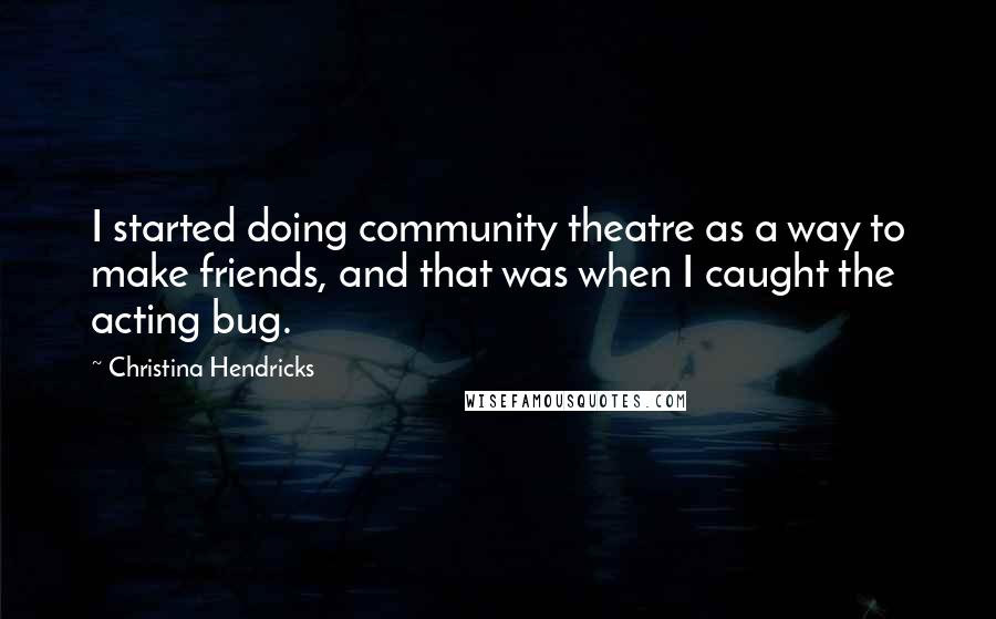 Christina Hendricks Quotes: I started doing community theatre as a way to make friends, and that was when I caught the acting bug.