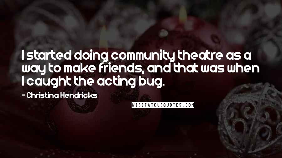 Christina Hendricks Quotes: I started doing community theatre as a way to make friends, and that was when I caught the acting bug.