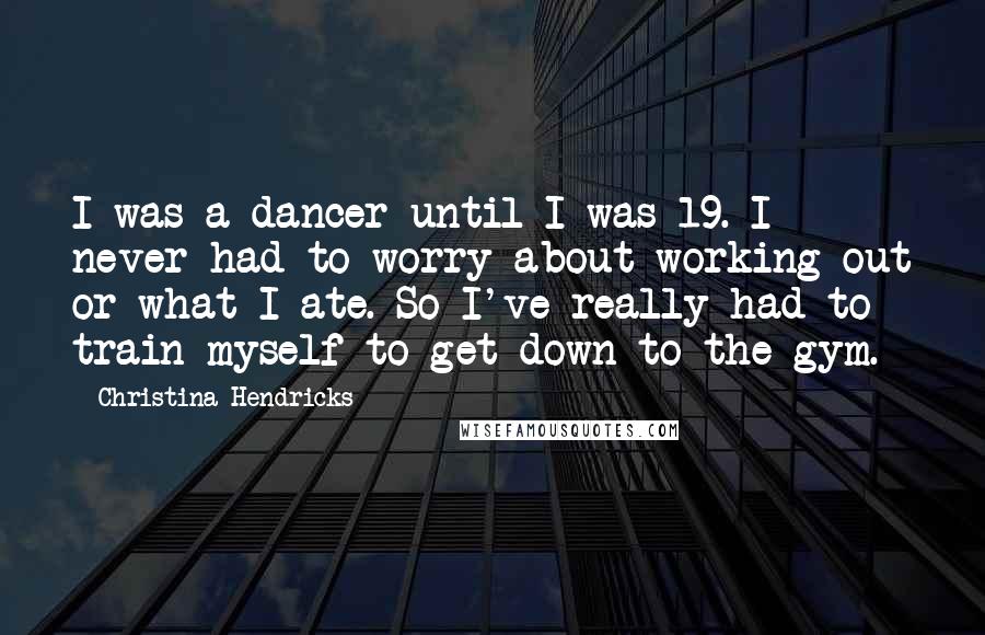 Christina Hendricks Quotes: I was a dancer until I was 19. I never had to worry about working out or what I ate. So I've really had to train myself to get down to the gym.