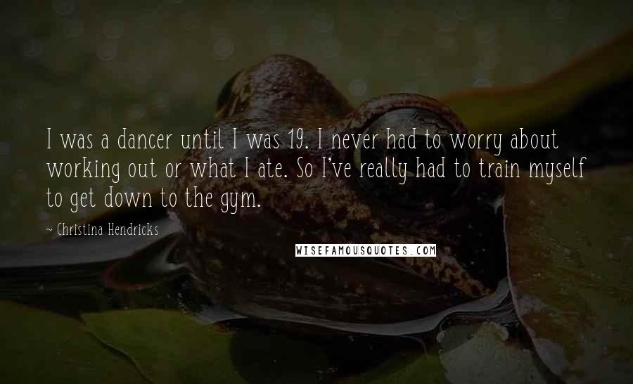 Christina Hendricks Quotes: I was a dancer until I was 19. I never had to worry about working out or what I ate. So I've really had to train myself to get down to the gym.