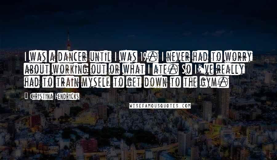 Christina Hendricks Quotes: I was a dancer until I was 19. I never had to worry about working out or what I ate. So I've really had to train myself to get down to the gym.