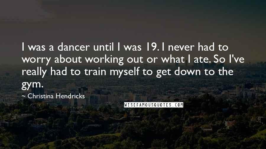 Christina Hendricks Quotes: I was a dancer until I was 19. I never had to worry about working out or what I ate. So I've really had to train myself to get down to the gym.