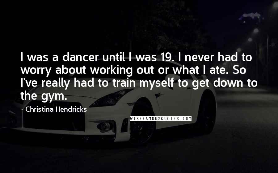 Christina Hendricks Quotes: I was a dancer until I was 19. I never had to worry about working out or what I ate. So I've really had to train myself to get down to the gym.