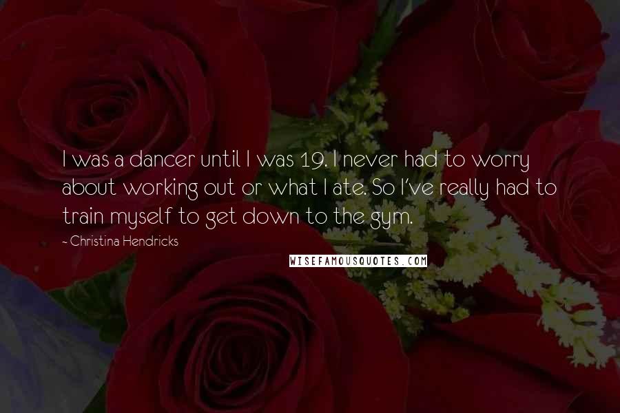 Christina Hendricks Quotes: I was a dancer until I was 19. I never had to worry about working out or what I ate. So I've really had to train myself to get down to the gym.