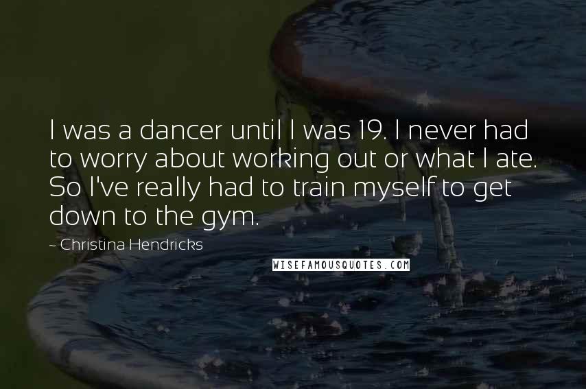 Christina Hendricks Quotes: I was a dancer until I was 19. I never had to worry about working out or what I ate. So I've really had to train myself to get down to the gym.