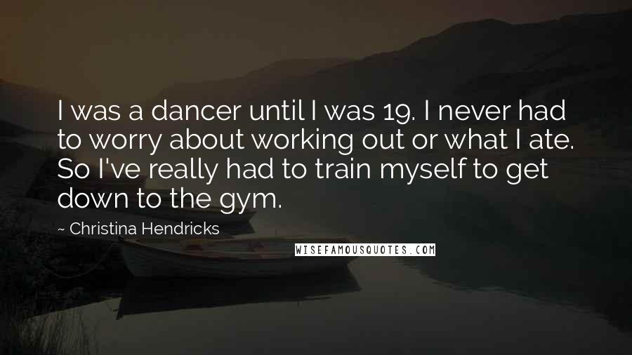 Christina Hendricks Quotes: I was a dancer until I was 19. I never had to worry about working out or what I ate. So I've really had to train myself to get down to the gym.