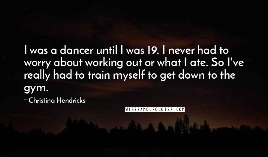 Christina Hendricks Quotes: I was a dancer until I was 19. I never had to worry about working out or what I ate. So I've really had to train myself to get down to the gym.