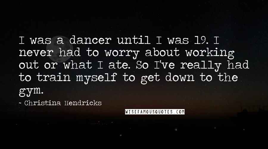 Christina Hendricks Quotes: I was a dancer until I was 19. I never had to worry about working out or what I ate. So I've really had to train myself to get down to the gym.