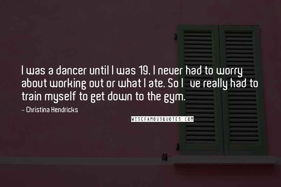 Christina Hendricks Quotes: I was a dancer until I was 19. I never had to worry about working out or what I ate. So I've really had to train myself to get down to the gym.