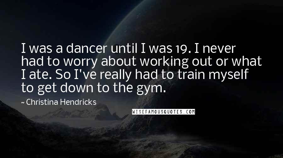 Christina Hendricks Quotes: I was a dancer until I was 19. I never had to worry about working out or what I ate. So I've really had to train myself to get down to the gym.