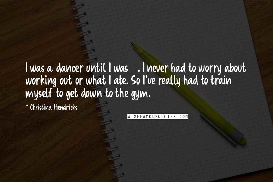 Christina Hendricks Quotes: I was a dancer until I was 19. I never had to worry about working out or what I ate. So I've really had to train myself to get down to the gym.