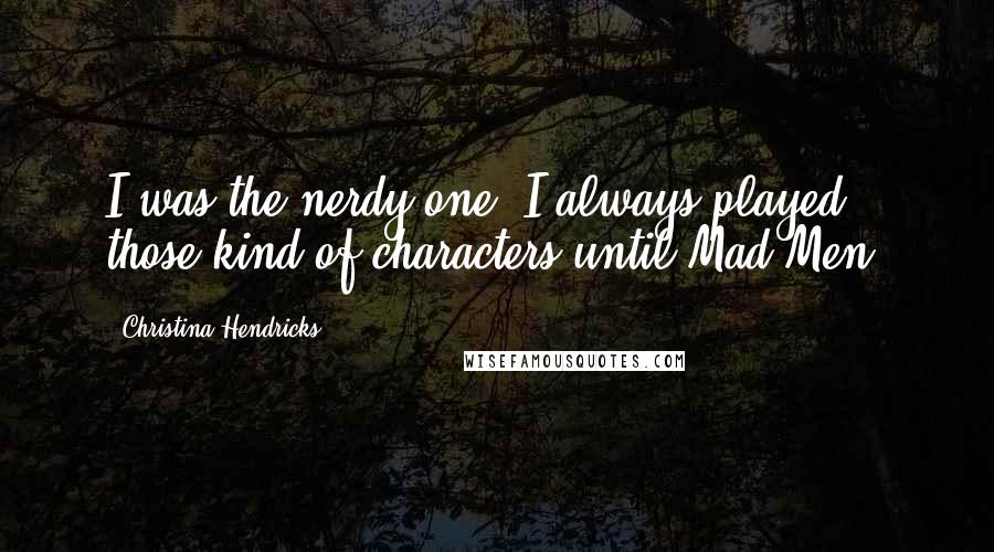 Christina Hendricks Quotes: I was the nerdy one. I always played those kind of characters until Mad Men.