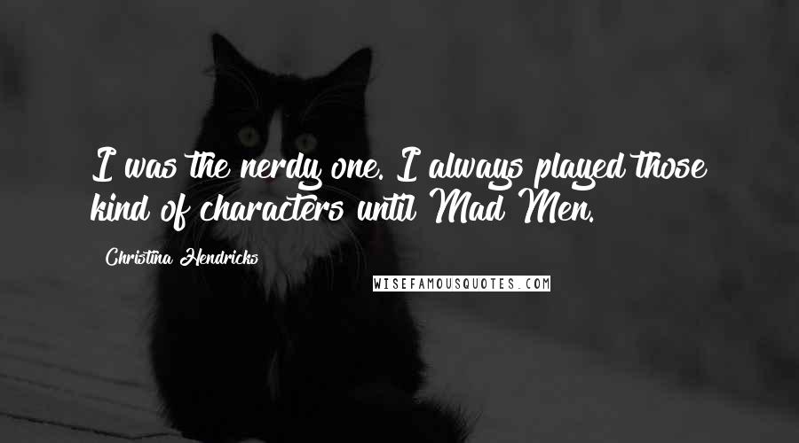 Christina Hendricks Quotes: I was the nerdy one. I always played those kind of characters until Mad Men.