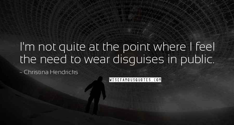 Christina Hendricks Quotes: I'm not quite at the point where I feel the need to wear disguises in public.