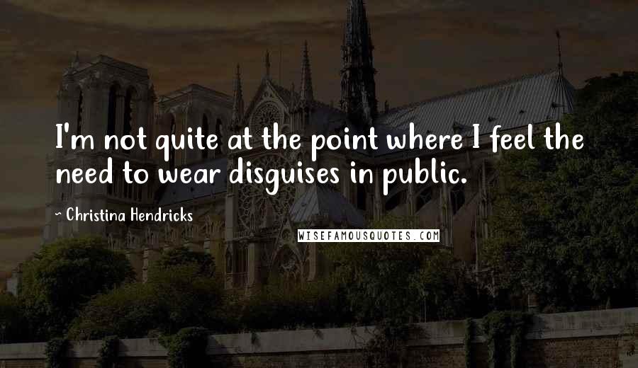 Christina Hendricks Quotes: I'm not quite at the point where I feel the need to wear disguises in public.