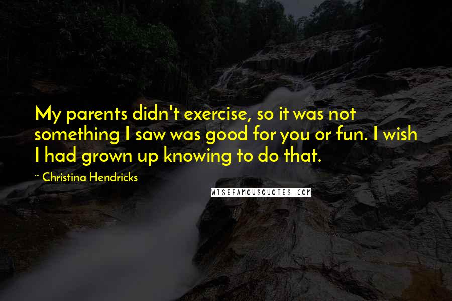 Christina Hendricks Quotes: My parents didn't exercise, so it was not something I saw was good for you or fun. I wish I had grown up knowing to do that.