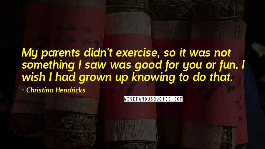 Christina Hendricks Quotes: My parents didn't exercise, so it was not something I saw was good for you or fun. I wish I had grown up knowing to do that.