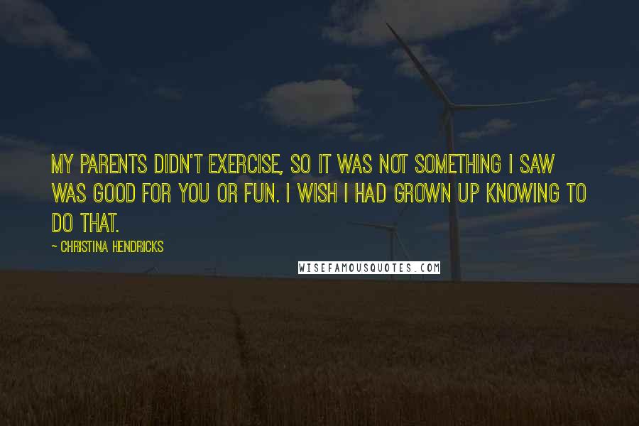 Christina Hendricks Quotes: My parents didn't exercise, so it was not something I saw was good for you or fun. I wish I had grown up knowing to do that.