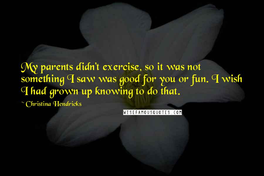 Christina Hendricks Quotes: My parents didn't exercise, so it was not something I saw was good for you or fun. I wish I had grown up knowing to do that.